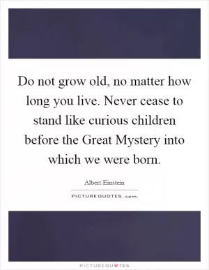 Do not grow old, no matter how long you live. Never cease to stand like curious children before the Great Mystery into which we were born Picture Quote #1
