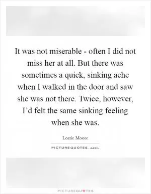 It was not miserable - often I did not miss her at all. But there was sometimes a quick, sinking ache when I walked in the door and saw she was not there. Twice, however, I’d felt the same sinking feeling when she was Picture Quote #1