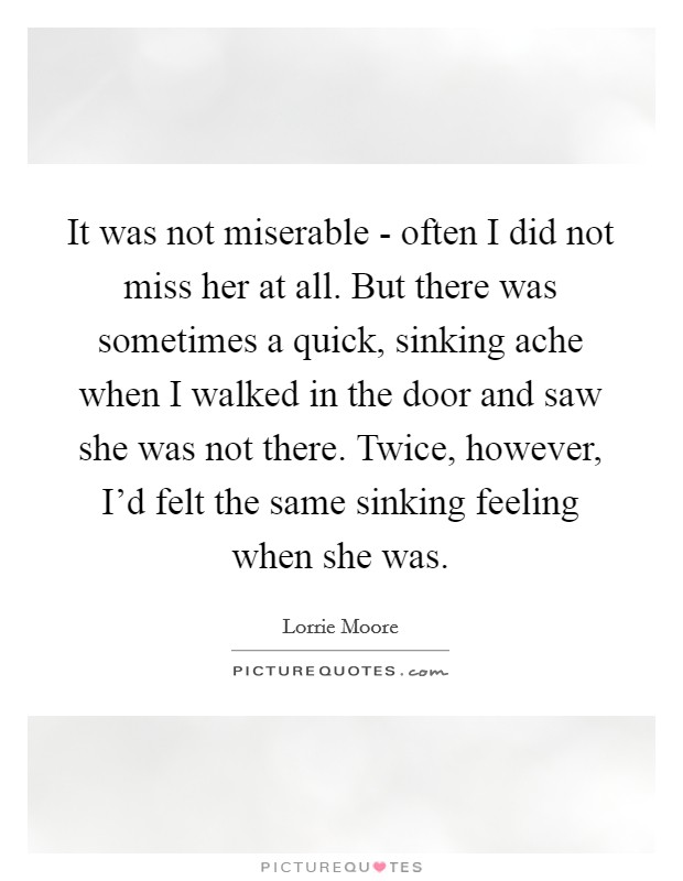 It was not miserable - often I did not miss her at all. But there was sometimes a quick, sinking ache when I walked in the door and saw she was not there. Twice, however, I'd felt the same sinking feeling when she was Picture Quote #1