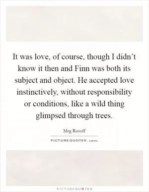 It was love, of course, though I didn’t know it then and Finn was both its subject and object. He accepted love instinctively, without responsibility or conditions, like a wild thing glimpsed through trees Picture Quote #1