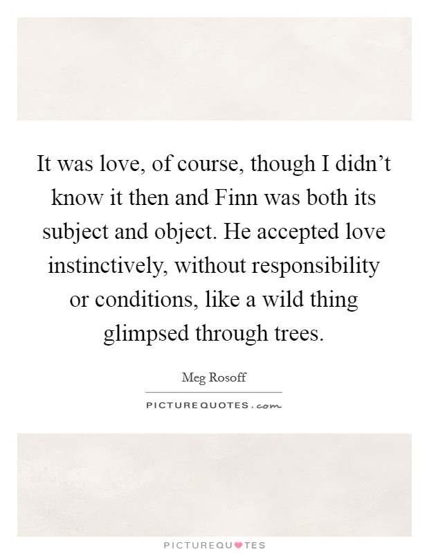 It was love, of course, though I didn't know it then and Finn was both its subject and object. He accepted love instinctively, without responsibility or conditions, like a wild thing glimpsed through trees Picture Quote #1