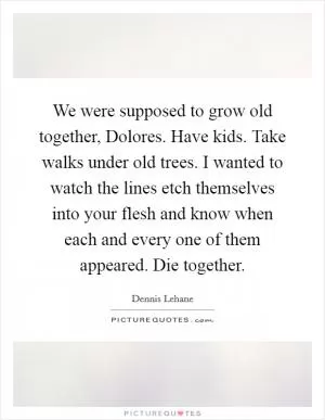 We were supposed to grow old together, Dolores. Have kids. Take walks under old trees. I wanted to watch the lines etch themselves into your flesh and know when each and every one of them appeared. Die together Picture Quote #1