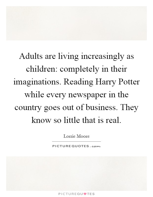 Adults are living increasingly as children: completely in their imaginations. Reading Harry Potter while every newspaper in the country goes out of business. They know so little that is real Picture Quote #1