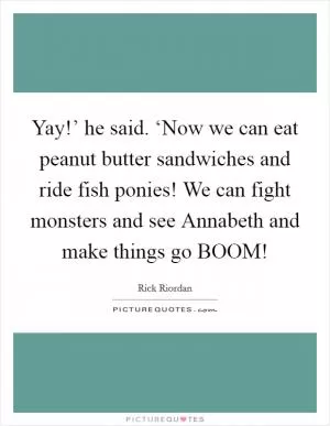 Yay!’ he said. ‘Now we can eat peanut butter sandwiches and ride fish ponies! We can fight monsters and see Annabeth and make things go BOOM! Picture Quote #1