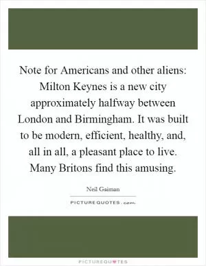 Note for Americans and other aliens: Milton Keynes is a new city approximately halfway between London and Birmingham. It was built to be modern, efficient, healthy, and, all in all, a pleasant place to live. Many Britons find this amusing Picture Quote #1
