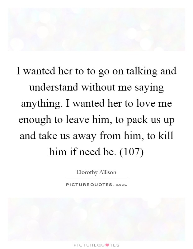 I wanted her to to go on talking and understand without me saying anything. I wanted her to love me enough to leave him, to pack us up and take us away from him, to kill him if need be. (107) Picture Quote #1