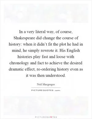 In a very literal way, of course, Shakespeare did change the course of history: when it didn’t fit the plot he had in mind, he simply rewrote it. His English histories play fast and loose with chronology and fact to achieve the desired dramatic effect, re-ordering history even as it was then understood Picture Quote #1