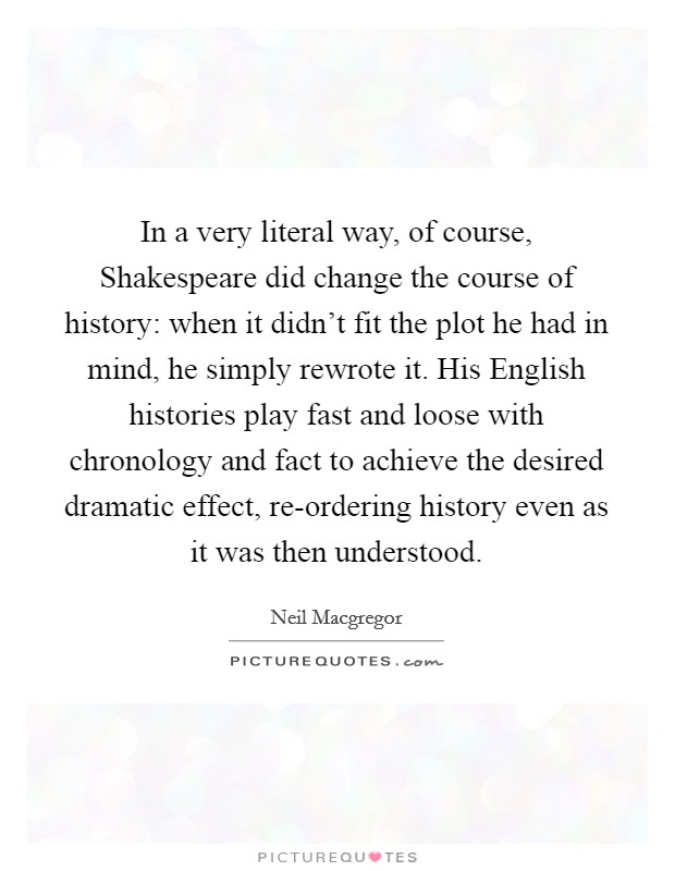 In a very literal way, of course, Shakespeare did change the course of history: when it didn't fit the plot he had in mind, he simply rewrote it. His English histories play fast and loose with chronology and fact to achieve the desired dramatic effect, re-ordering history even as it was then understood Picture Quote #1