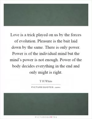 Love is a trick played on us by the forces of evolution. Pleasure is the bait laid down by the same. There is only power. Power is of the individual mind but the mind’s power is not enough. Power of the body decides everything in the end and only might is right Picture Quote #1