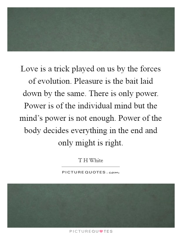 Love is a trick played on us by the forces of evolution. Pleasure is the bait laid down by the same. There is only power. Power is of the individual mind but the mind's power is not enough. Power of the body decides everything in the end and only might is right Picture Quote #1