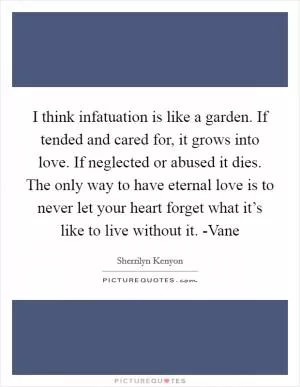 I think infatuation is like a garden. If tended and cared for, it grows into love. If neglected or abused it dies. The only way to have eternal love is to never let your heart forget what it’s like to live without it. -Vane Picture Quote #1