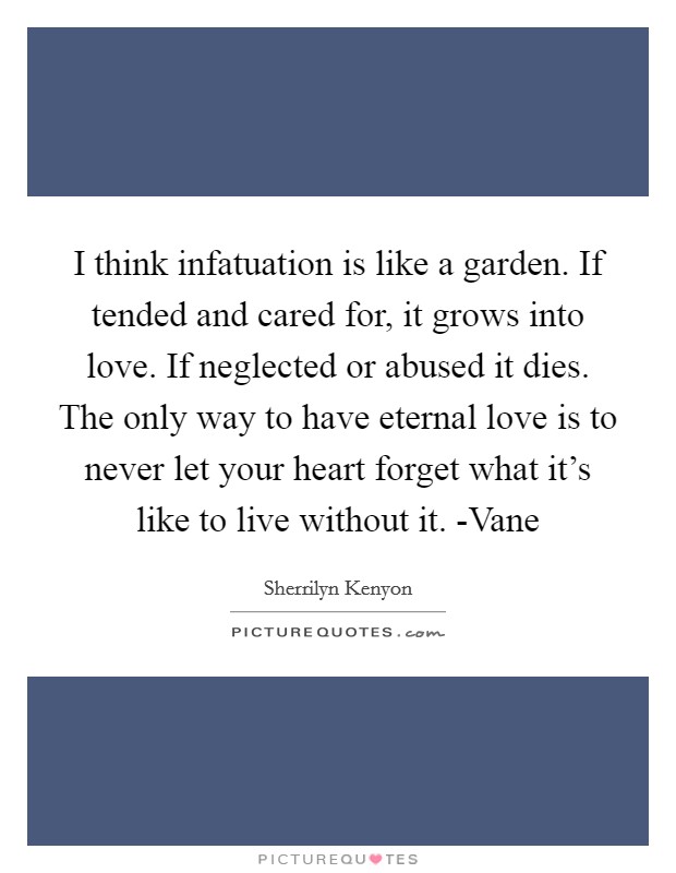 I think infatuation is like a garden. If tended and cared for, it grows into love. If neglected or abused it dies. The only way to have eternal love is to never let your heart forget what it's like to live without it. -Vane Picture Quote #1