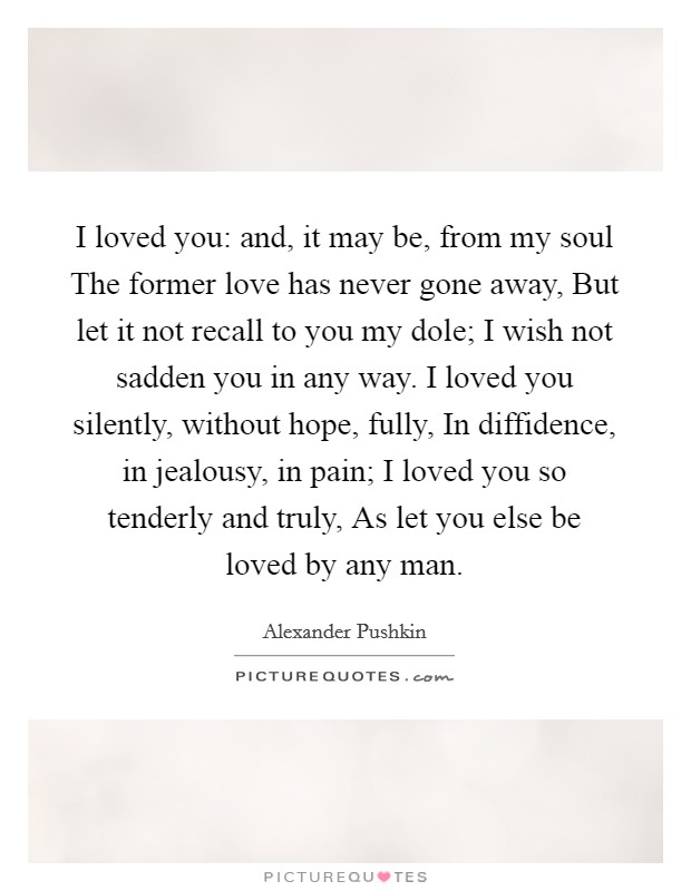 I loved you: and, it may be, from my soul The former love has never gone away, But let it not recall to you my dole; I wish not sadden you in any way. I loved you silently, without hope, fully, In diffidence, in jealousy, in pain; I loved you so tenderly and truly, As let you else be loved by any man Picture Quote #1