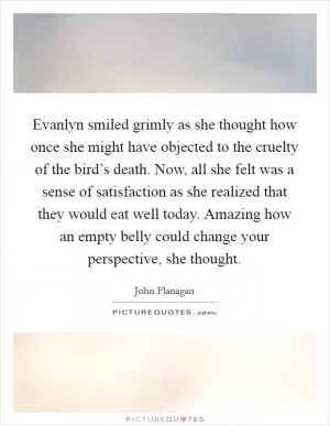 Evanlyn smiled grimly as she thought how once she might have objected to the cruelty of the bird’s death. Now, all she felt was a sense of satisfaction as she realized that they would eat well today. Amazing how an empty belly could change your perspective, she thought Picture Quote #1
