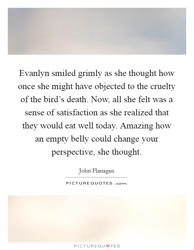 Evanlyn smiled grimly as she thought how once she might have objected to the cruelty of the bird's death. Now, all she felt was a sense of satisfaction as she realized that they would eat well today. Amazing how an empty belly could change your perspective, she thought Picture Quote #1