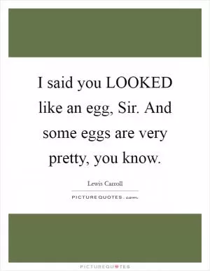 I said you LOOKED like an egg, Sir. And some eggs are very pretty, you know Picture Quote #1