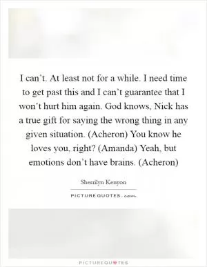 I can’t. At least not for a while. I need time to get past this and I can’t guarantee that I won’t hurt him again. God knows, Nick has a true gift for saying the wrong thing in any given situation. (Acheron) You know he loves you, right? (Amanda) Yeah, but emotions don’t have brains. (Acheron) Picture Quote #1