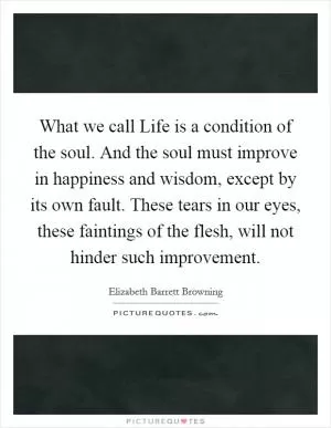 What we call Life is a condition of the soul. And the soul must improve in happiness and wisdom, except by its own fault. These tears in our eyes, these faintings of the flesh, will not hinder such improvement Picture Quote #1