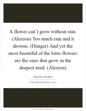 A flower can’t grow without rain. (Alexion) Too much rain and it drowns. (Danger) And yet the most beautiful of the lotus flowers are the ones that grow in the deepest mud. (Alexion) Picture Quote #1