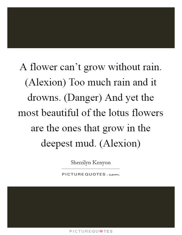 A flower can't grow without rain. (Alexion) Too much rain and it drowns. (Danger) And yet the most beautiful of the lotus flowers are the ones that grow in the deepest mud. (Alexion) Picture Quote #1