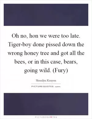 Oh no, hon we were too late. Tiger-boy done pissed down the wrong honey tree and got all the bees, or in this case, bears, going wild. (Fury) Picture Quote #1