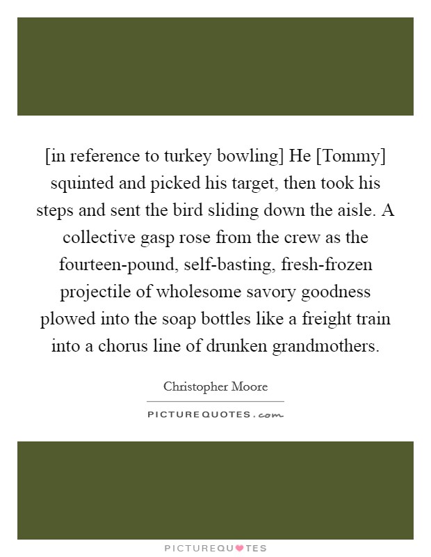 [in reference to turkey bowling] He [Tommy] squinted and picked his target, then took his steps and sent the bird sliding down the aisle. A collective gasp rose from the crew as the fourteen-pound, self-basting, fresh-frozen projectile of wholesome savory goodness plowed into the soap bottles like a freight train into a chorus line of drunken grandmothers Picture Quote #1