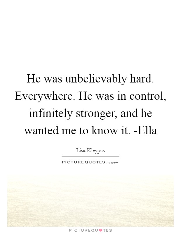 He was unbelievably hard. Everywhere. He was in control, infinitely stronger, and he wanted me to know it. -Ella Picture Quote #1