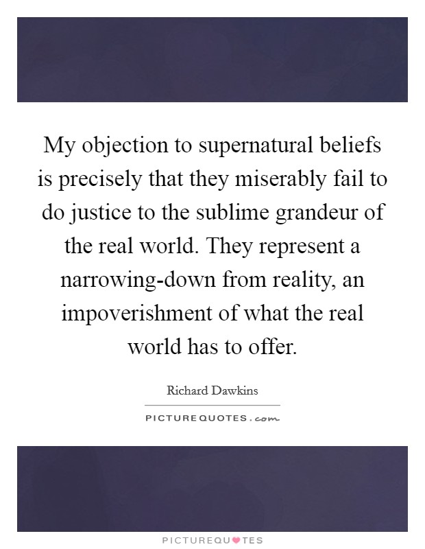 My objection to supernatural beliefs is precisely that they miserably fail to do justice to the sublime grandeur of the real world. They represent a narrowing-down from reality, an impoverishment of what the real world has to offer Picture Quote #1