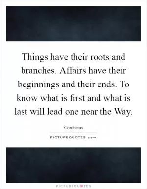 Things have their roots and branches. Affairs have their beginnings and their ends. To know what is first and what is last will lead one near the Way Picture Quote #1