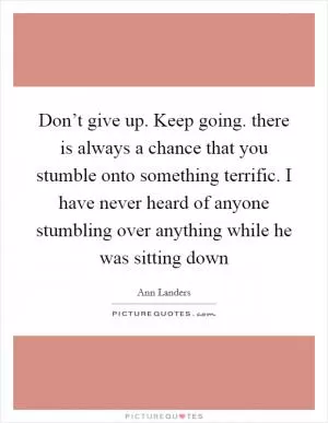 Don’t give up. Keep going. there is always a chance that you stumble onto something terrific. I have never heard of anyone stumbling over anything while he was sitting down Picture Quote #1