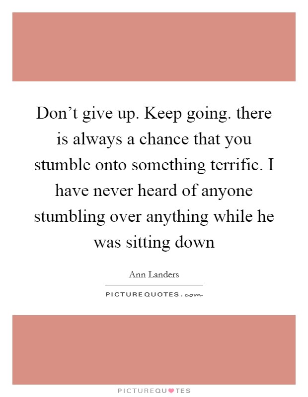 Don't give up. Keep going. there is always a chance that you stumble onto something terrific. I have never heard of anyone stumbling over anything while he was sitting down Picture Quote #1