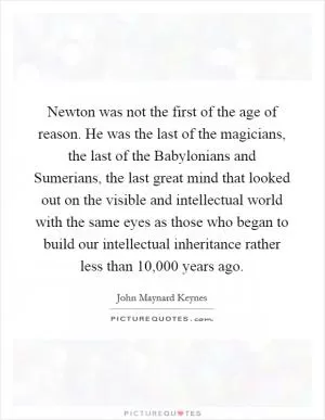 Newton was not the first of the age of reason. He was the last of the magicians, the last of the Babylonians and Sumerians, the last great mind that looked out on the visible and intellectual world with the same eyes as those who began to build our intellectual inheritance rather less than 10,000 years ago Picture Quote #1