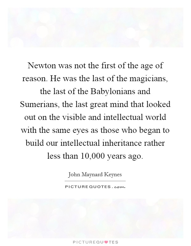 Newton was not the first of the age of reason. He was the last of the magicians, the last of the Babylonians and Sumerians, the last great mind that looked out on the visible and intellectual world with the same eyes as those who began to build our intellectual inheritance rather less than 10,000 years ago Picture Quote #1