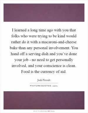 I learned a long time ago with you that folks who were trying to be kind would rather do it with a macaroni-and-cheese bake than any personal involvement. You hand off a serving dish and you’ve done your job - no need to get personally involved, and your conscience is clean. Food is the currency of aid Picture Quote #1