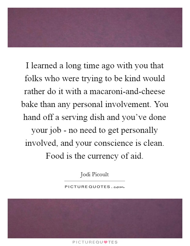 I learned a long time ago with you that folks who were trying to be kind would rather do it with a macaroni-and-cheese bake than any personal involvement. You hand off a serving dish and you've done your job - no need to get personally involved, and your conscience is clean. Food is the currency of aid Picture Quote #1