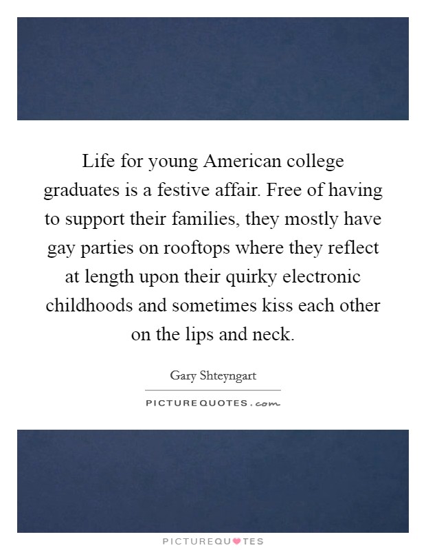 Life for young American college graduates is a festive affair. Free of having to support their families, they mostly have gay parties on rooftops where they reflect at length upon their quirky electronic childhoods and sometimes kiss each other on the lips and neck Picture Quote #1