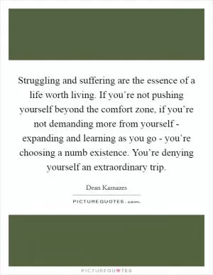 Struggling and suffering are the essence of a life worth living. If you’re not pushing yourself beyond the comfort zone, if you’re not demanding more from yourself - expanding and learning as you go - you’re choosing a numb existence. You’re denying yourself an extraordinary trip Picture Quote #1