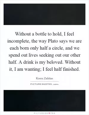 Without a bottle to hold, I feel incomplete, the way Plato says we are each born only half a circle, and we spend out lives seeking out our other half. A drink is my beloved. Without it, I am wanting; I feel half finished Picture Quote #1