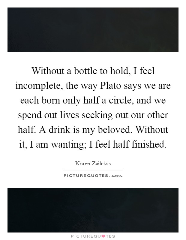 Without a bottle to hold, I feel incomplete, the way Plato says we are each born only half a circle, and we spend out lives seeking out our other half. A drink is my beloved. Without it, I am wanting; I feel half finished Picture Quote #1