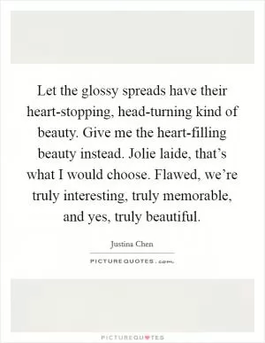 Let the glossy spreads have their heart-stopping, head-turning kind of beauty. Give me the heart-filling beauty instead. Jolie laide, that’s what I would choose. Flawed, we’re truly interesting, truly memorable, and yes, truly beautiful Picture Quote #1