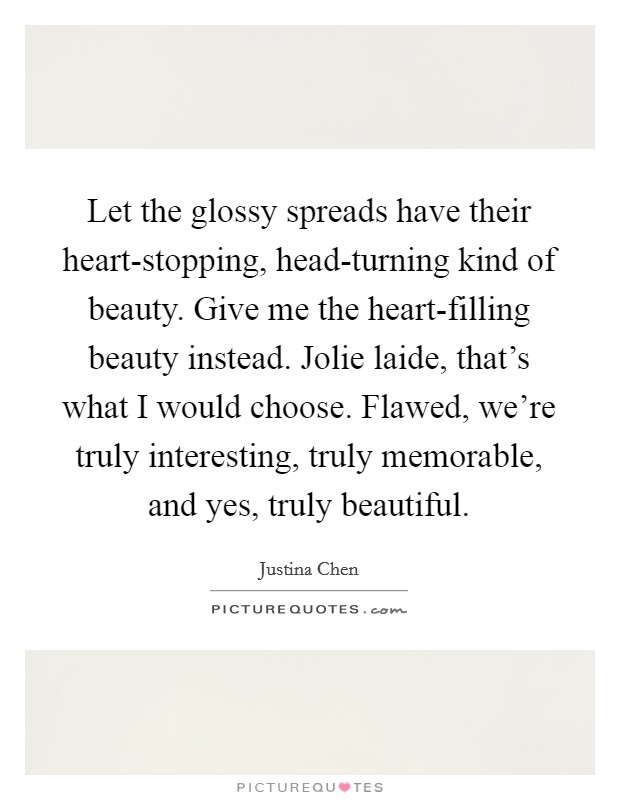 Let the glossy spreads have their heart-stopping, head-turning kind of beauty. Give me the heart-filling beauty instead. Jolie laide, that's what I would choose. Flawed, we're truly interesting, truly memorable, and yes, truly beautiful Picture Quote #1