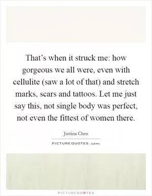 That’s when it struck me: how gorgeous we all were, even with cellulite (saw a lot of that) and stretch marks, scars and tattoos. Let me just say this, not single body was perfect, not even the fittest of women there Picture Quote #1