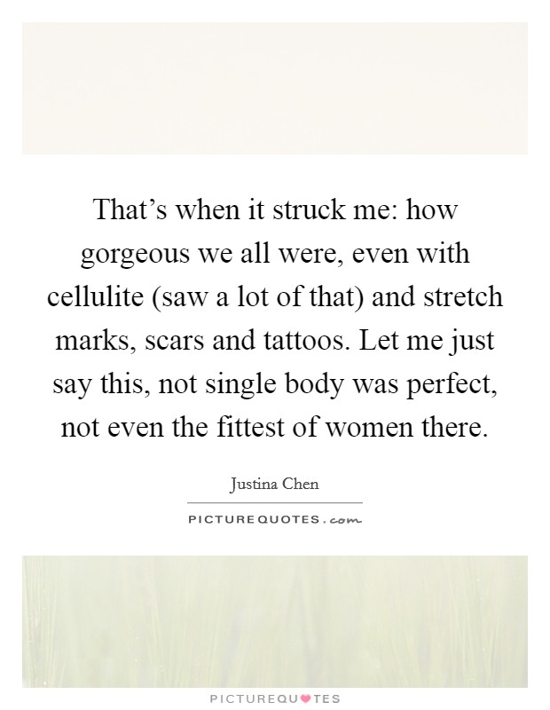 That's when it struck me: how gorgeous we all were, even with cellulite (saw a lot of that) and stretch marks, scars and tattoos. Let me just say this, not single body was perfect, not even the fittest of women there Picture Quote #1