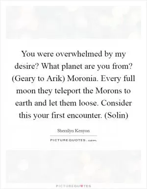 You were overwhelmed by my desire? What planet are you from? (Geary to Arik) Moronia. Every full moon they teleport the Morons to earth and let them loose. Consider this your first encounter. (Solin) Picture Quote #1