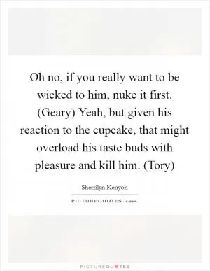 Oh no, if you really want to be wicked to him, nuke it first. (Geary) Yeah, but given his reaction to the cupcake, that might overload his taste buds with pleasure and kill him. (Tory) Picture Quote #1