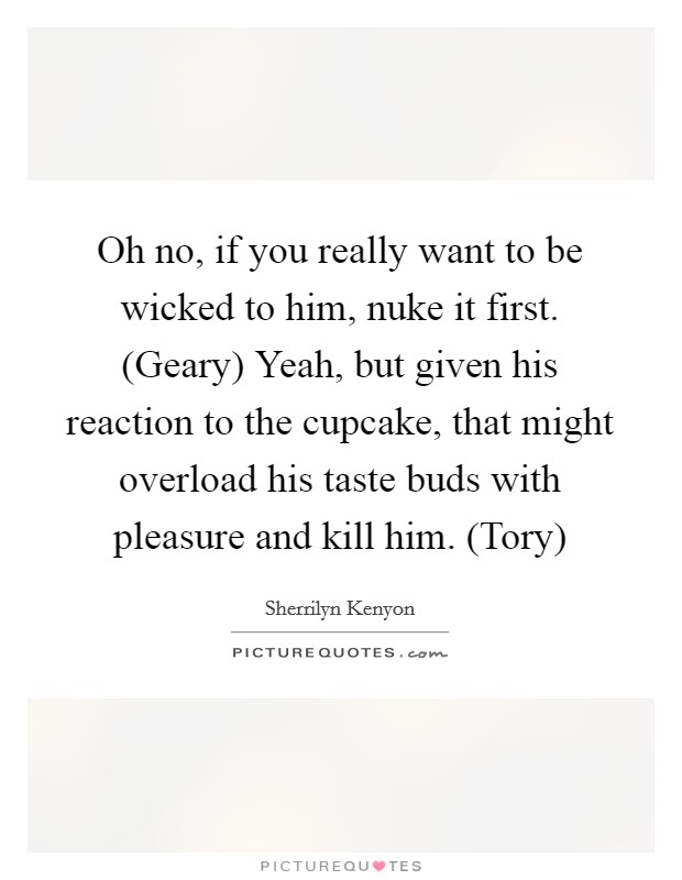 Oh no, if you really want to be wicked to him, nuke it first. (Geary) Yeah, but given his reaction to the cupcake, that might overload his taste buds with pleasure and kill him. (Tory) Picture Quote #1