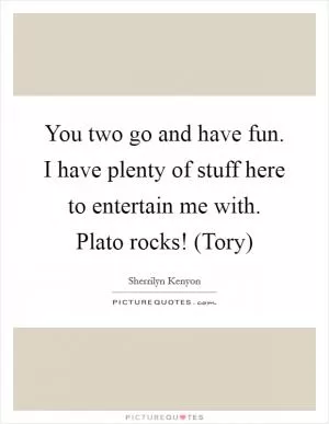 You two go and have fun. I have plenty of stuff here to entertain me with. Plato rocks! (Tory) Picture Quote #1
