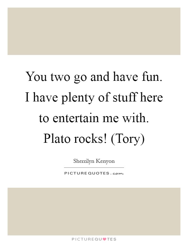 You two go and have fun. I have plenty of stuff here to entertain me with. Plato rocks! (Tory) Picture Quote #1