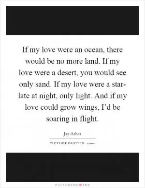 If my love were an ocean, there would be no more land. If my love were a desert, you would see only sand. If my love were a star- late at night, only light. And if my love could grow wings, I’d be soaring in flight Picture Quote #1
