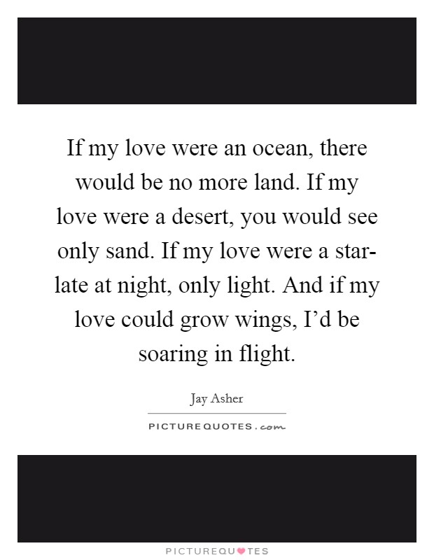 If my love were an ocean, there would be no more land. If my love were a desert, you would see only sand. If my love were a star- late at night, only light. And if my love could grow wings, I'd be soaring in flight Picture Quote #1